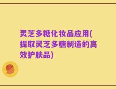 灵芝多糖化妆品应用(提取灵芝多糖制造的高效护肤品)