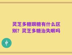 灵芝多糖跟糖有什么区别？灵芝多糖治失眠吗