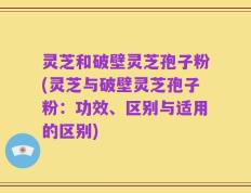灵芝和破壁灵芝孢子粉(灵芝与破壁灵芝孢子粉：功效、区别与适用的区别)
