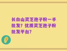 长白山灵芝孢子粉一手批发？优质灵芝孢子粉批发平台？