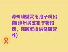 漳州破壁灵芝孢子粉招商(漳州灵芝孢子粉招商，突破壁提供健康营养)