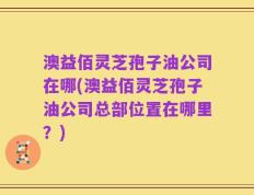 澳益佰灵芝孢子油公司在哪(澳益佰灵芝孢子油公司总部位置在哪里？)
