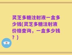 灵芝多糖注射液一盒多少钱(灵芝多糖注射液价格查询，一盒多少钱？)
