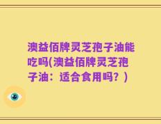 澳益佰牌灵芝孢子油能吃吗(澳益佰牌灵芝孢子油：适合食用吗？)
