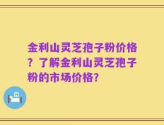 金利山灵芝孢子粉价格？了解金利山灵芝孢子粉的市场价格？