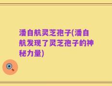 潘自航灵芝孢子(潘自航发现了灵芝孢子的神秘力量)