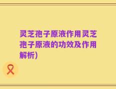 灵芝孢子原液作用灵芝孢子原液的功效及作用解析)