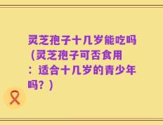 灵芝孢子十几岁能吃吗 (灵芝孢子可否食用：适合十几岁的青少年吗？)