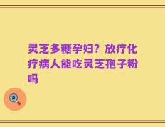 灵芝多糖孕妇？放疗化疗病人能吃灵芝孢子粉吗