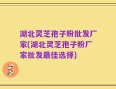 湖北灵芝孢子粉批发厂家(湖北灵芝孢子粉厂家批发最佳选择)