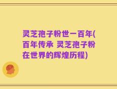 灵芝孢子粉世一百年(百年传承 灵芝孢子粉在世界的辉煌历程)