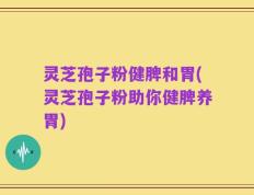 灵芝孢子粉健脾和胃(灵芝孢子粉助你健脾养胃)