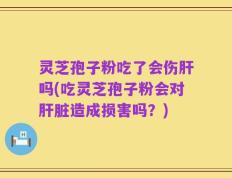 灵芝孢子粉吃了会伤肝吗(吃灵芝孢子粉会对肝脏造成损害吗？)