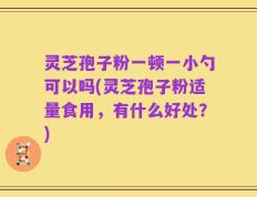 灵芝孢子粉一顿一小勺可以吗(灵芝孢子粉适量食用，有什么好处？)