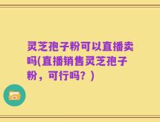 灵芝孢子粉可以直播卖吗(直播销售灵芝孢子粉，可行吗？)