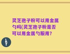 灵芝孢子粉可以用金属勺吗(灵芝孢子粉是否可以用金属勺服用？