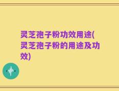 灵芝孢子粉功效用途(灵芝孢子粉的用途及功效)