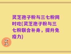 灵芝孢子粉与三七粉同时吃(灵芝孢子粉与三七粉联合补身，提升免疫力)