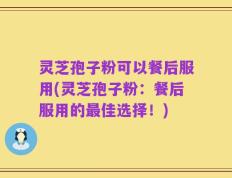 灵芝孢子粉可以餐后服用(灵芝孢子粉：餐后服用的最佳选择！)