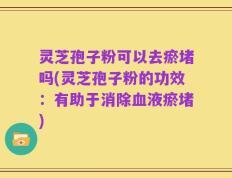灵芝孢子粉可以去瘀堵吗(灵芝孢子粉的功效：有助于消除血液瘀堵)