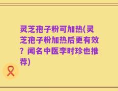 灵芝孢子粉可加热(灵芝孢子粉加热后更有效？闻名中医李时珍也推荐)