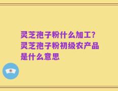 灵芝孢子粉什么加工？灵芝孢子粉初级农产品是什么意思