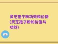 灵芝孢子粉功效和价格(灵芝孢子粉的价值与功效)