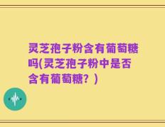 灵芝孢子粉含有葡萄糖吗(灵芝孢子粉中是否含有葡萄糖？)