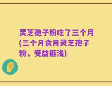 灵芝孢子粉吃了三个月(三个月食用灵芝孢子粉，受益匪浅)