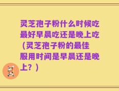 灵芝孢子粉什么时候吃最好早晨吃还是晚上吃 (灵芝孢子粉的最佳服用时间是早晨还是晚上？)