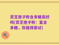 灵芝孢子粉含多糖高好吗(灵芝孢子粉：富含多糖，你值得尝试)