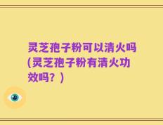 灵芝孢子粉可以清火吗(灵芝孢子粉有清火功效吗？)