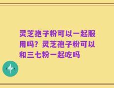 灵芝孢子粉可以一起服用吗？灵芝孢子粉可以和三七粉一起吃吗