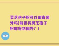 灵芝孢子粉可以邮寄国外吗(能否将灵芝孢子粉邮寄到国外？)