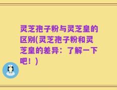 灵芝孢子粉与灵芝皇的区别(灵芝孢子粉和灵芝皇的差异：了解一下吧！)