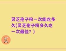 灵芝孢子粉一次能吃多久(灵芝孢子粉多久吃一次最佳？)