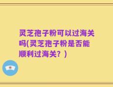 灵芝孢子粉可以过海关吗(灵芝孢子粉是否能顺利过海关？)