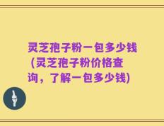 灵芝孢子粉一包多少钱 (灵芝孢子粉价格查询，了解一包多少钱)