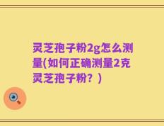 灵芝孢子粉2g怎么测量(如何正确测量2克灵芝孢子粉？)