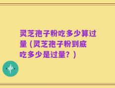 灵芝孢子粉吃多少算过量 (灵芝孢子粉到底吃多少是过量？)