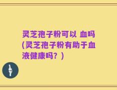 灵芝孢子粉可以 血吗(灵芝孢子粉有助于血液健康吗？)