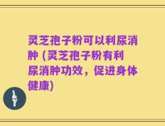 灵芝孢子粉可以利尿消肿 (灵芝孢子粉有利尿消肿功效，促进身体健康)
