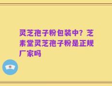 灵芝孢子粉包装中？芝素堂灵芝孢子粉是正规厂家吗