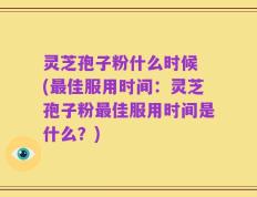 灵芝孢子粉什么时候 (最佳服用时间：灵芝孢子粉最佳服用时间是什么？)