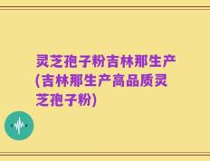 灵芝孢子粉吉林那生产(吉林那生产高品质灵芝孢子粉)
