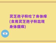 灵芝孢子粉吃了身体痒(食用灵芝孢子粉出现身体瘙痒)