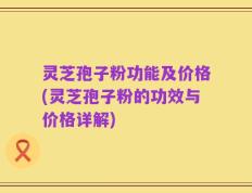灵芝孢子粉功能及价格(灵芝孢子粉的功效与价格详解)