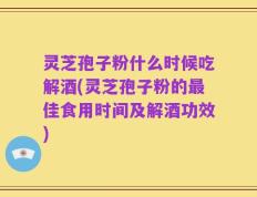 灵芝孢子粉什么时候吃解酒(灵芝孢子粉的最佳食用时间及解酒功效)