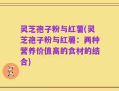 灵芝孢子粉与红薯(灵芝孢子粉与红薯：两种营养价值高的食材的结合)