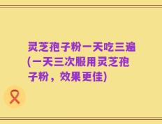 灵芝孢子粉一天吃三遍(一天三次服用灵芝孢子粉，效果更佳)